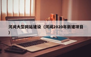 沂源河间大型网站建设（河间2020年新建项目）