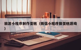 沂源旅游小程序制作蛋糕（微信小程序做蛋糕游戏）